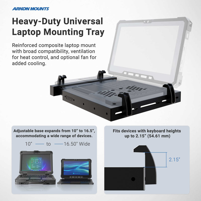 The Arkon Mounts Heavy-Duty Laptop Holder with Optional Cooling Fan is a universal laptop mounting tray featuring adjustable width and height, ventilation slots, and support for devices measuring 10 to 16.5 inches wide and up to 2.15 inches high. Designed for industrial use, this sturdy mount ensures secure placement in demanding environments while helping keep your device cool during extended periods of operation.